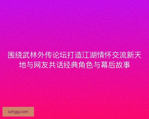 围绕武林外传论坛打造江湖情怀交流新天地与网友共话经典角色与幕后故事
